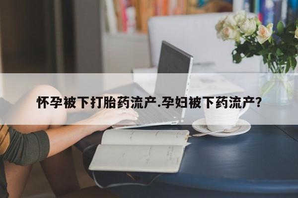 药流药使用怀孕被下打胎药流产.孕妇被下药流产？