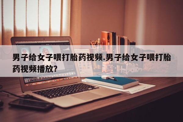 药流药使用男子给女子喂打胎药视频.男子给女子喂打胎药视频播放？