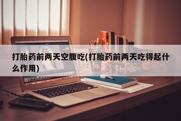 药流药使用打胎药前两天空腹吃(打胎药前两天吃得起什么作用)