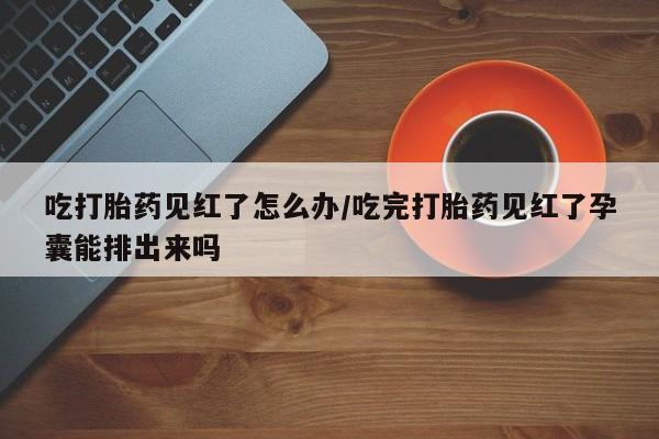 药流药使用吃打胎药见红了怎么办/吃完打胎药见红了孕囊能排出来吗