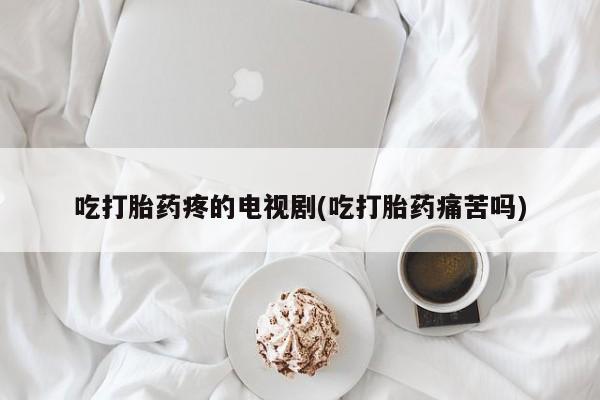 药流药使用吃打胎药疼的电视剧(吃打胎药痛苦吗)