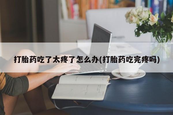 药流药使用打胎药吃了太疼了怎么办(打胎药吃完疼吗)
