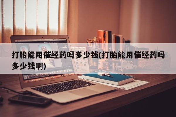 药流药使用打胎能用催经药吗多少钱(打胎能用催经药吗多少钱啊)