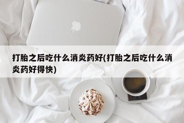 药流药使用打胎之后吃什么消炎药好(打胎之后吃什么消炎药好得快)