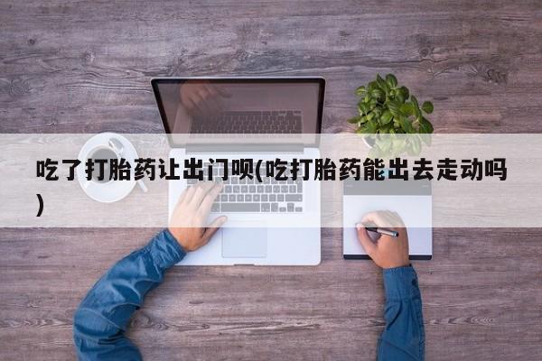 药流药使用吃了打胎药让出门呗(吃打胎药能出去走动吗)