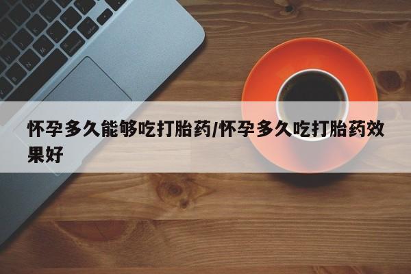 药流药使用怀孕多久能够吃打胎药/怀孕多久吃打胎药效果好