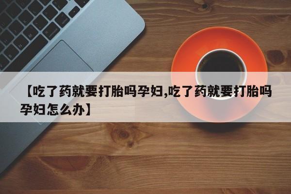 药流药使用【吃了药就要打胎吗孕妇,吃了药就要打胎吗孕妇怎么办】
