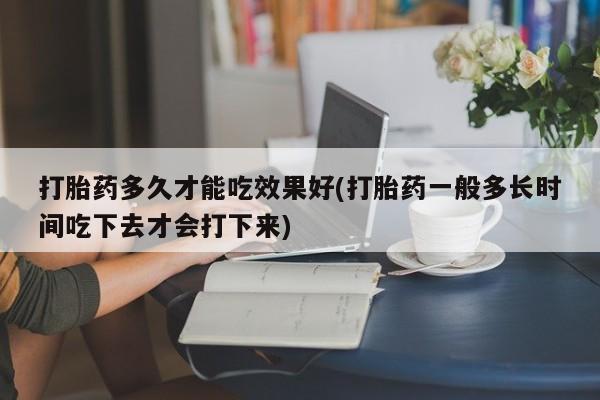 药流药使用打胎药多久才能吃效果好(打胎药一般多长时间吃下去才会打下来)