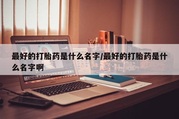 药流药使用最好的打胎药是什么名字/最好的打胎药是什么名字啊