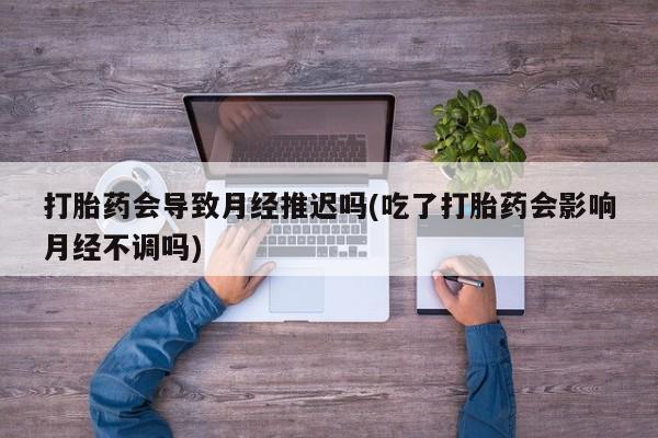 药流药使用打胎药会导致月经推迟吗(吃了打胎药会影响月经不调吗)