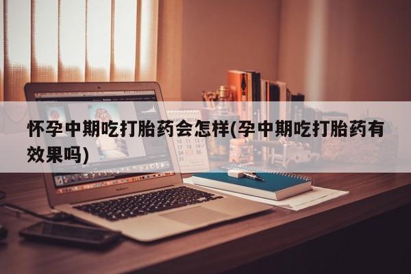 药流药使用怀孕中期吃打胎药会怎样(孕中期吃打胎药有效果吗)