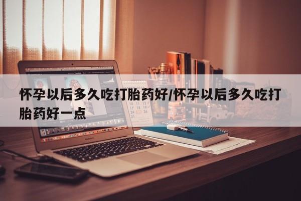 药流药使用怀孕以后多久吃打胎药好/怀孕以后多久吃打胎药好一点