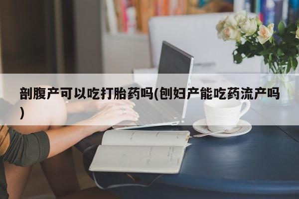 药流药使用剖腹产可以吃打胎药吗(刨妇产能吃药流产吗)