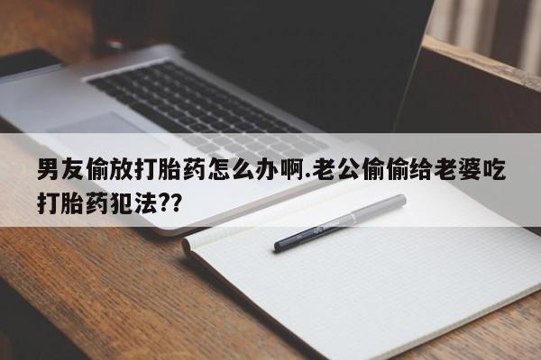 药流药使用男友偷放打胎药怎么办啊.老公偷偷给老婆吃打胎药犯法?？