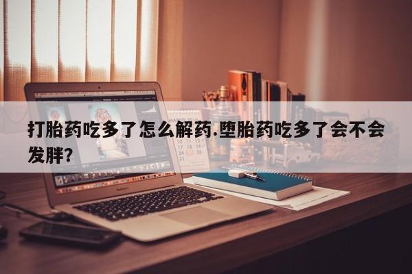 药流药使用打胎药吃多了怎么解药.堕胎药吃多了会不会发胖？