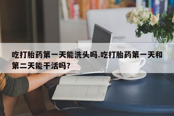 药流药使用吃打胎药第一天能洗头吗.吃打胎药第一天和第二天能干活吗？