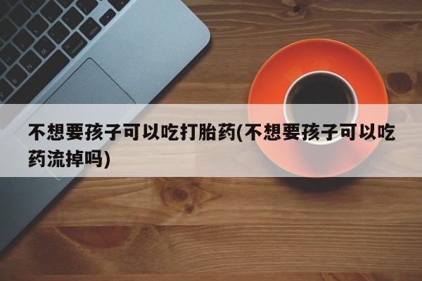 药流药使用不想要孩子可以吃打胎药(不想要孩子可以吃药流掉吗)