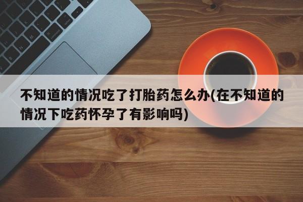 药流药使用不知道的情况吃了打胎药怎么办(在不知道的情况下吃药怀孕了有影响吗)