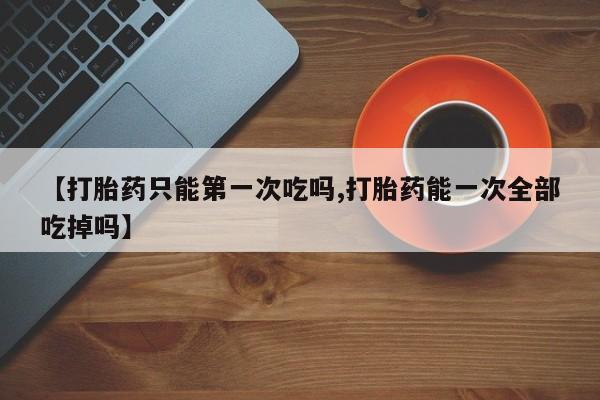 药流药使用【打胎药只能第一次吃吗,打胎药能一次全部吃掉吗】