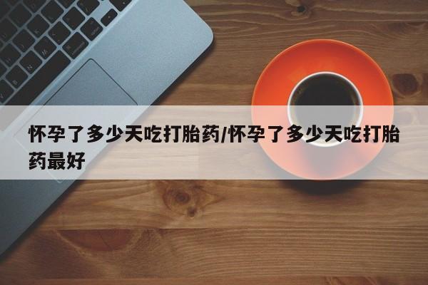 药流药使用怀孕了多少天吃打胎药/怀孕了多少天吃打胎药最好
