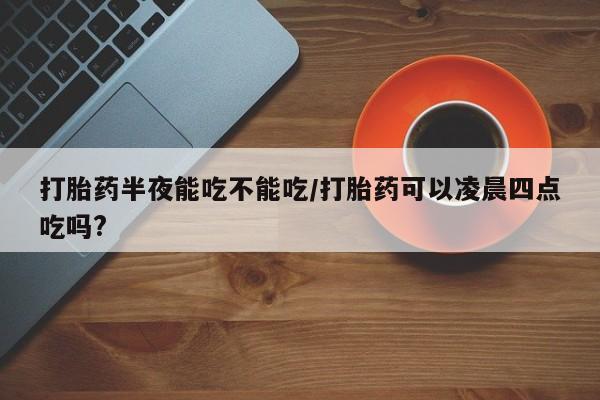 药流药使用打胎药半夜能吃不能吃/打胎药可以凌晨四点吃吗?