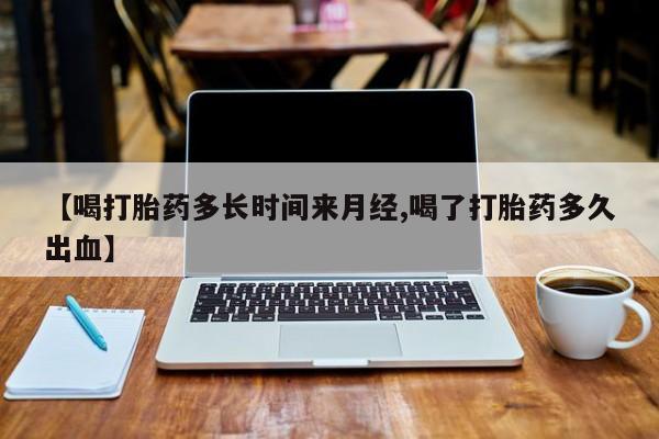 药流药使用【喝打胎药多长时间来月经,喝了打胎药多久出血】