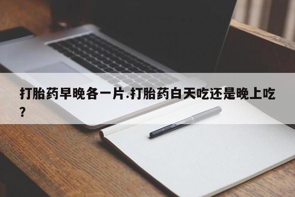 药流药使用打胎药早晚各一片.打胎药白天吃还是晚上吃？