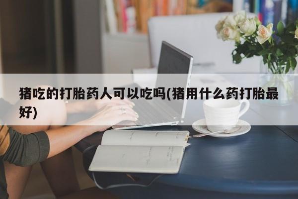 药流药使用猪吃的打胎药人可以吃吗(猪用什么药打胎最好)