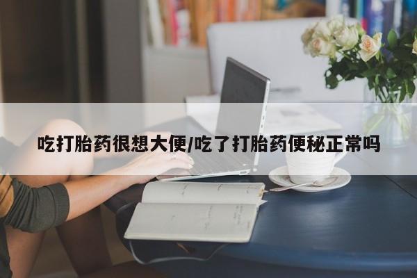 药流药使用吃打胎药很想大便/吃了打胎药便秘正常吗