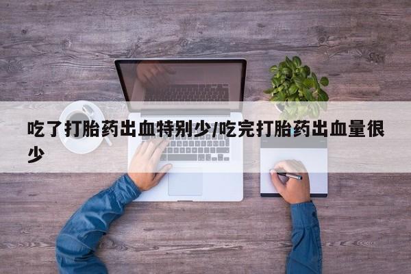 药流药使用吃了打胎药出血特别少/吃完打胎药出血量很少