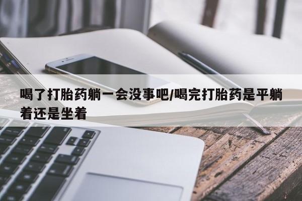 药流药使用喝了打胎药躺一会没事吧/喝完打胎药是平躺着还是坐着