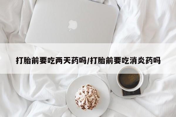 药流药使用打胎前要吃两天药吗/打胎前要吃消炎药吗