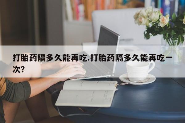 药流药使用打胎药隔多久能再吃.打胎药隔多久能再吃一次？