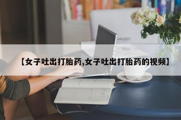 药流药使用【女子吐出打胎药,女子吐出打胎药的视频】