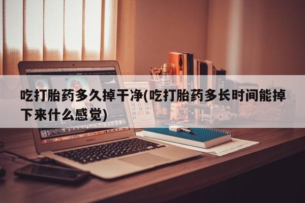 药流药使用吃打胎药多久掉干净(吃打胎药多长时间能掉下来什么感觉)