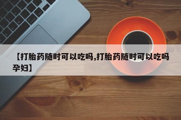 药流药使用【打胎药随时可以吃吗,打胎药随时可以吃吗孕妇】