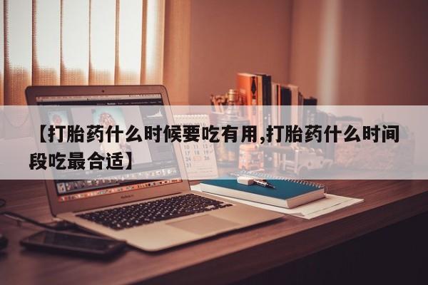 药流药使用【打胎药什么时候要吃有用,打胎药什么时间段吃最合适】