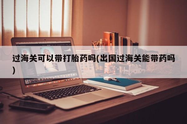 药流药使用过海关可以带打胎药吗(出国过海关能带药吗)