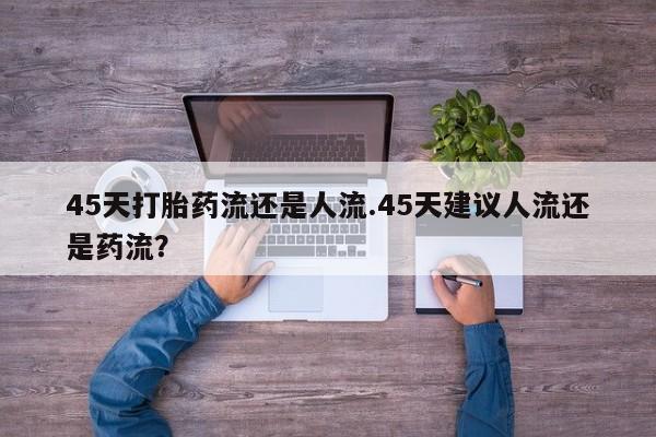药流药使用45天打胎药流还是人流.45天建议人流还是药流？