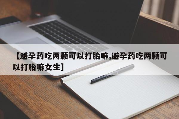 药流药使用【避孕药吃两颗可以打胎嘛,避孕药吃两颗可以打胎嘛女生】