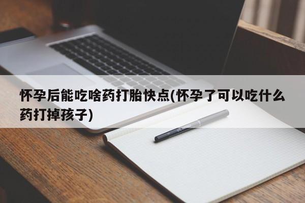 药流药使用怀孕后能吃啥药打胎快点(怀孕了可以吃什么药打掉孩子)