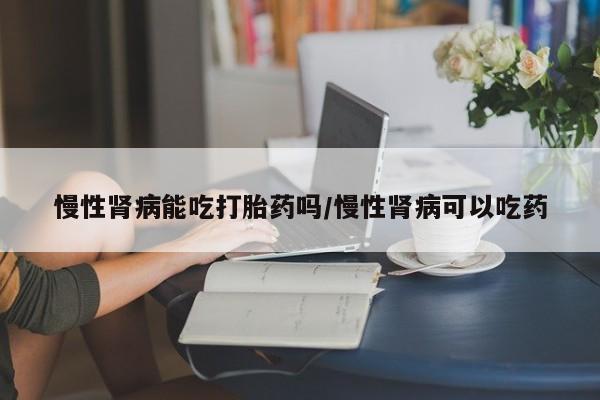 药流药使用慢性肾病能吃打胎药吗/慢性肾病可以吃药