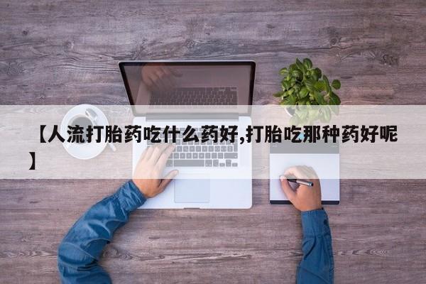 药流药使用【人流打胎药吃什么药好,打胎吃那种药好呢】