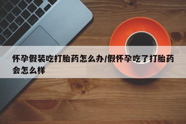 药流药使用怀孕假装吃打胎药怎么办/假怀孕吃了打胎药会怎么样
