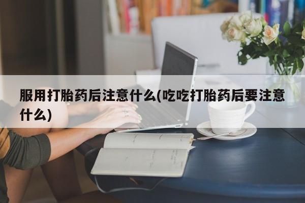 药流药使用服用打胎药后注意什么(吃吃打胎药后要注意什么)