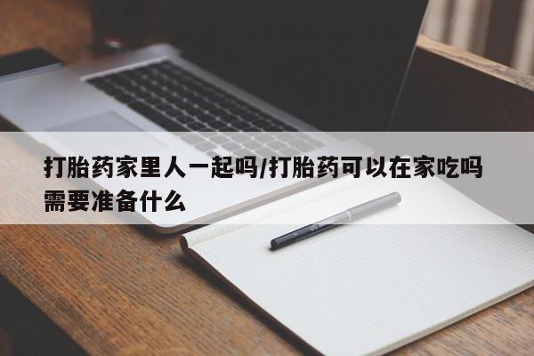 药流药使用打胎药家里人一起吗/打胎药可以在家吃吗 需要准备什么