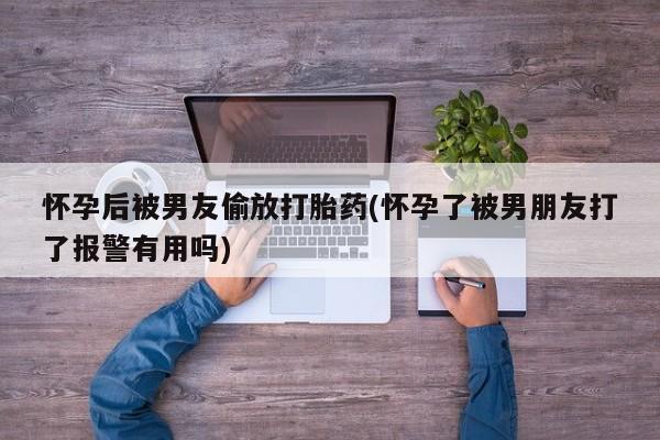 药流药使用怀孕后被男友偷放打胎药(怀孕了被男朋友打了报警有用吗)