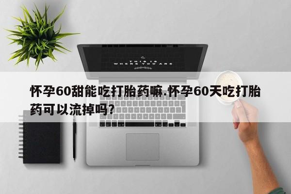 药流药使用怀孕60甜能吃打胎药嘛.怀孕60天吃打胎药可以流掉吗？