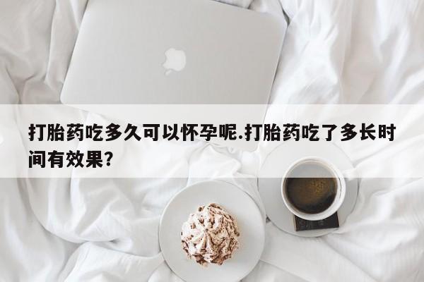 药流药使用打胎药吃多久可以怀孕呢.打胎药吃了多长时间有效果？