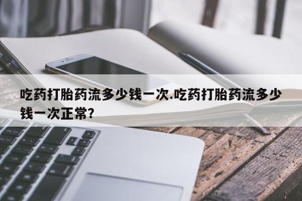 药流药使用吃药打胎药流多少钱一次.吃药打胎药流多少钱一次正常？